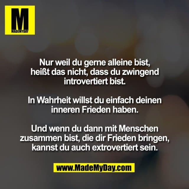 Nur weil du gerne alleine bist,
heißt das nicht, dass du zwingend
introvertiert bist.
In Wahrheit willst du einfach deinen
inneren Frieden haben.
Und wenn du dann mit Menschen
zusammen bist, die dir Frieden bringen,
kannst du auch extrovertiert sein. - Inspiration, Zitate & Sprüche | MadeMyDay | Jetzt entdecken & teilen Nur weil du gerne alleine bist,
heißt das nicht, dass du zwingend
introvertiert bist.
In Wahrheit willst du einfach deinen
inneren Frieden haben.
Und wenn du dann mit Menschen
zusammen bist, die dir Frieden bringen,
kannst du auch extrovertiert sein. - Inspirierendes Zitat mit Bild