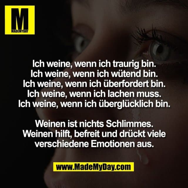 Ich weine, wenn ich traurig bin.
Ich weine, wenn ich wütend bin.
Ich weine, wenn ich überfordert bin.
Ich weine, wenn ich lachen muss.
Ich weine, wenn ich überglücklich bin.
Weinen ist nichts Schlimmes.
Weinen hilft, befreit und drückt viele
verschiedene Emotionen aus. - Inspiration, Zitate & Sprüche | MadeMyDay | Jetzt entdecken & teilen Ich weine, wenn ich traurig bin.
Ich weine, wenn ich wütend bin.
Ich weine, wenn ich überfordert bin.
Ich weine, wenn ich lachen muss.
Ich weine, wenn ich überglücklich bin.
Weinen ist nichts Schlimmes.
Weinen hilft, befreit und drückt viele
verschiedene Emotionen aus. - Inspirierendes Zitat mit Bild