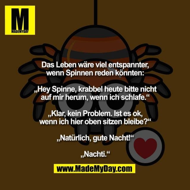 Das Leben wäre viel entspannter,
wenn Spinnen reden könnten:
„Hey Spinne, krabbel heute bitte nicht
auf mir herum, wenn ich schlafe.“
„Klar, kein Problem. Ist es ok,
wenn ich hier oben sitzen bleibe?“
„Natürlich, gute Nacht!“
„Nachti.“ - Inspiration, Zitate & Sprüche | MadeMyDay | Jetzt entdecken & teilen Das Leben wäre viel entspannter,
wenn Spinnen reden könnten:
„Hey Spinne, krabbel heute bitte nicht
auf mir herum, wenn ich schlafe.“
„Klar, kein Problem. Ist es ok,
wenn ich hier oben sitzen bleibe?“
„Natürlich, gute Nacht!“
„Nachti.“ - Inspirierendes Zitat mit Bild