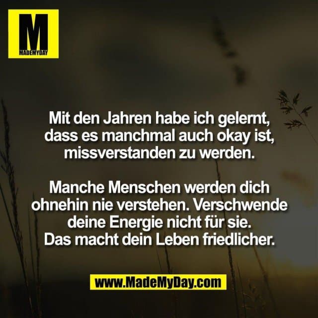 Mit den Jahren habe ich gelernt,
dass es manchmal auch okay ist,
missverstanden zu werden.
Manche Menschen werden dich
ohnehin nie verstehen. Verschwende
deine Energie nicht für sie.
Das macht dein Leben friedlicher. - Inspiration, Zitate & Sprüche | MadeMyDay | Jetzt entdecken & teilen Mit den Jahren habe ich gelernt,
dass es manchmal auch okay ist,
missverstanden zu werden.
Manche Menschen werden dich
ohnehin nie verstehen. Verschwende
deine Energie nicht für sie.
Das macht dein Leben friedlicher. - Inspirierendes Zitat mit Bild