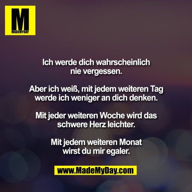 Ich werde dich wahrscheinlich
nie vergessen.
Aber ich weiß, mit jedem weiteren Tag
werde ich weniger an dich denken.
Mit jeder weiteren Woche wird das
schwere Herz leichter.
Mit jedem weiteren Monat
wirst du mir egaler. - Inspiration, Zitate & Sprüche | MadeMyDay | Jetzt entdecken & teilen Ich werde dich wahrscheinlich
nie vergessen.
Aber ich weiß, mit jedem weiteren Tag
werde ich weniger an dich denken.
Mit jeder weiteren Woche wird das
schwere Herz leichter.
Mit jedem weiteren Monat
wirst du mir egaler. - Inspirierendes Zitat mit Bild