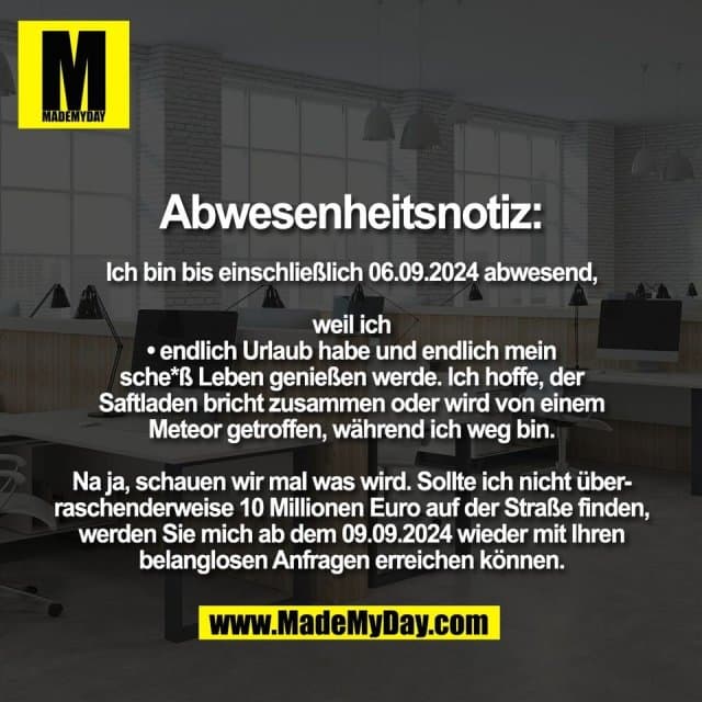 Abwesenheitsnotiz:
Ich bin bis einschließlich 06.09.2024 abwesend,
weil ich
• endlich Urlaub habe und endlich mein
sche*ß Leben genießen werde. Ich hoffe, der
Saftladen bricht zusammen oder wird von einem
Meteor getroffen, während ich weg bin.
Na ja, schauen wir mal was wird. Sollte ich nicht über-
raschenderweise 10 Millionen Euro auf der Straße finden,
werden Sie mich ab dem 09.09.2024 wieder mit Ihren
belanglosen Anfragen erreichen können. - Inspiration, Zitate & Sprüche | MadeMyDay | Jetzt entdecken & teilen Abwesenheitsnotiz:
Ich bin bis einschließlich 06.09.2024 abwesend,
weil ich
• endlich Urlaub habe und endlich mein
sche*ß Leben genießen werde. Ich hoffe, der
Saftladen bricht zusammen oder wird von einem
Meteor getroffen, während ich weg bin.
Na ja, schauen wir mal was wird. Sollte ich nicht über-
raschenderweise 10 Millionen Euro auf der Straße finden,
werden Sie mich ab dem 09.09.2024 wieder mit Ihren
belanglosen Anfragen erreichen können. - Inspirierendes Zitat mit Bild