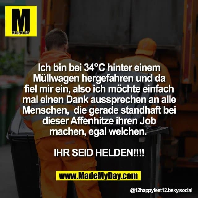 Ich bin bei 34°C hinter einem
Müllwagen hergefahren und da
fiel mir ein, also ich möchte einfach
mal einen Dank aussprechen an alle
Menschen, die gerade standhaft bei
dieser Affenhitze ihren Job
machen, egal welchen.
IHR SEID HELDEN!!!! - Inspiration, Zitate & Sprüche | MadeMyDay | Jetzt entdecken & teilen Ich bin bei 34°C hinter einem
Müllwagen hergefahren und da
fiel mir ein, also ich möchte einfach
mal einen Dank aussprechen an alle
Menschen, die gerade standhaft bei
dieser Affenhitze ihren Job
machen, egal welchen.
IHR SEID HELDEN!!!! - Inspirierendes Zitat mit Bild