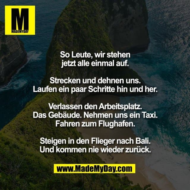 So Leute, wir stehen
jetzt alle einmal auf.
Strecken und dehnen uns.
Laufen ein paar Schritte hin und her.
Verlassen den Arbeitsplatz.
Das Gebäude. Nehmen uns ein Taxi.
Fahren zum Flughafen.
Steigen in den Flieger nach Bali.
Und kommen nie wieder zurück. - Inspiration, Zitate & Sprüche | MadeMyDay | Jetzt entdecken & teilen So Leute, wir stehen
jetzt alle einmal auf.
Strecken und dehnen uns.
Laufen ein paar Schritte hin und her.
Verlassen den Arbeitsplatz.
Das Gebäude. Nehmen uns ein Taxi.
Fahren zum Flughafen.
Steigen in den Flieger nach Bali.
Und kommen nie wieder zurück. - Inspirierendes Zitat mit Bild