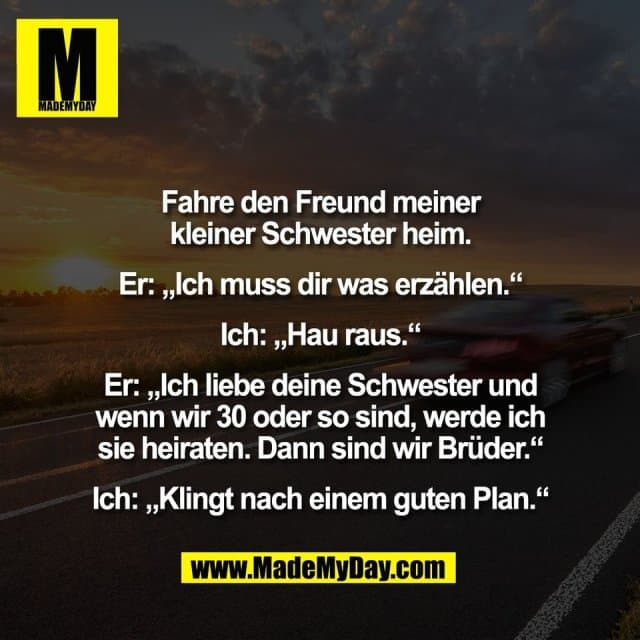 Fahre den Freund meiner
kleiner Schwester heim.
Er: „Ich muss dir was erzählen.“
Ich: „Hau raus.“
Er: „Ich liebe deine Schwester und
wenn wir 30 oder so sind, werde ich
sie heiraten. Dann sind wir Brüder.“
Ich: „Klingt nach einem guten Plan.“ - Inspiration, Zitate & Sprüche | MadeMyDay | Jetzt entdecken & teilen Fahre den Freund meiner
kleiner Schwester heim.
Er: „Ich muss dir was erzählen.“
Ich: „Hau raus.“
Er: „Ich liebe deine Schwester und
wenn wir 30 oder so sind, werde ich
sie heiraten. Dann sind wir Brüder.“
Ich: „Klingt nach einem guten Plan.“ - Inspirierendes Zitat mit Bild