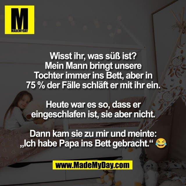 Wisst ihr, was süß ist?
Mein Mann bringt unsere
Tochter immer ins Bett, aber in
75 % der Fälle schläft er mit ihr ein.
Heute war es so, dass er
eingeschlafen ist, sie aber nicht.
Dann kam sie zu mir und meinte:
„Ich habe Papa ins Bett gebracht.“ 😂 - Inspiration, Zitate & Sprüche | MadeMyDay | Jetzt entdecken & teilen Wisst ihr, was süß ist?
Mein Mann bringt unsere
Tochter immer ins Bett, aber in
75 % der Fälle schläft er mit ihr ein.
Heute war es so, dass er
eingeschlafen ist, sie aber nicht.
Dann kam sie zu mir und meinte:
„Ich habe Papa ins Bett gebracht.“ 😂 - Inspirierendes Zitat mit Bild