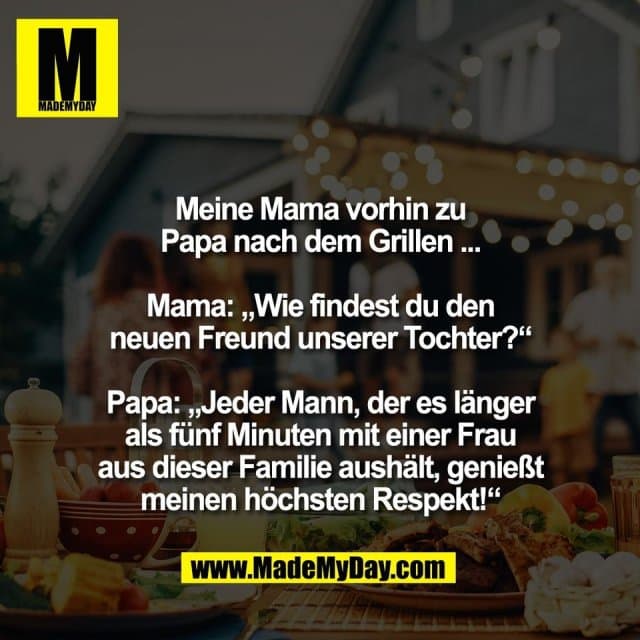 Meine Mama vorhin zu
Papa nach dem Grillen ...
Mama: „Wie findest du den
neuen Freund unserer Tochter?“
Papa: „Jeder Mann, der es länger
als fünf Minuten mit einer Frau
aus dieser Familie aushält, genießt
meinen höchsten Respekt!“ - Inspiration, Zitate & Sprüche | MadeMyDay | Jetzt entdecken & teilen Meine Mama vorhin zu
Papa nach dem Grillen ...
Mama: „Wie findest du den
neuen Freund unserer Tochter?“
Papa: „Jeder Mann, der es länger
als fünf Minuten mit einer Frau
aus dieser Familie aushält, genießt
meinen höchsten Respekt!“ - Inspirierendes Zitat mit Bild