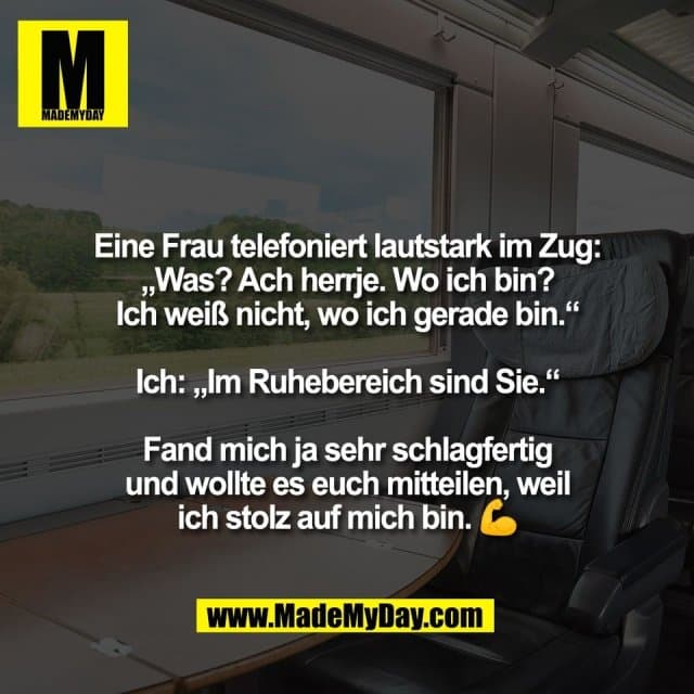 Eine Frau telefoniert lautstark im Zug:
„Was? Ach herrje. Wo ich bin?
Ich weiß nicht, wo ich gerade bin.“
Ich: „Im Ruhebereich sind Sie.“
Fand mich ja sehr schlagfertig
und wollte es euch mitteilen, weil
ich stolz auf mich bin. 💪 - Inspiration, Zitate & Sprüche | MadeMyDay | Jetzt entdecken & teilen Eine Frau telefoniert lautstark im Zug:
„Was? Ach herrje. Wo ich bin?
Ich weiß nicht, wo ich gerade bin.“
Ich: „Im Ruhebereich sind Sie.“
Fand mich ja sehr schlagfertig
und wollte es euch mitteilen, weil
ich stolz auf mich bin. 💪 - Inspirierendes Zitat mit Bild