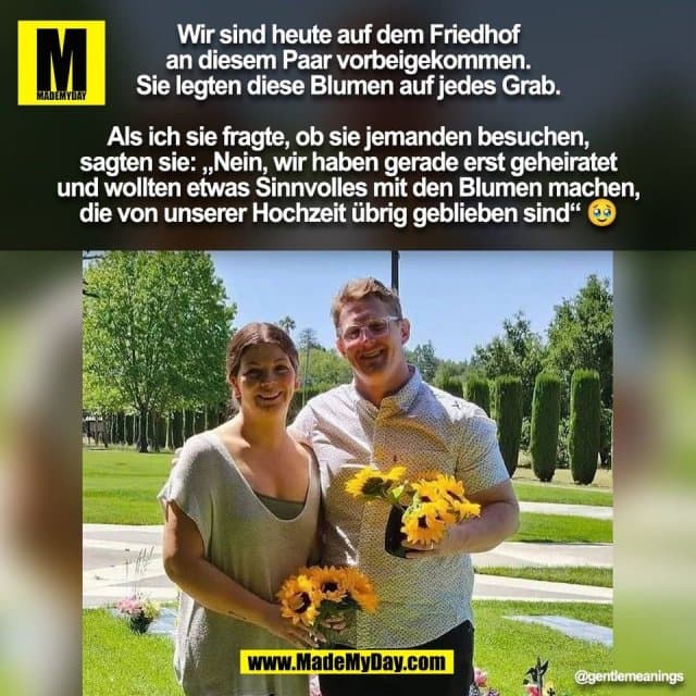 Wir sind heute auf dem Friedhof
an diesem Paar vorbeigekommen.
Sie legten diese Blumen auf jedes Grab.
Als ich sie fragte, ob sie jemanden besuchen,
sagten sie: „Nein, wir haben gerade erst geheiratet
und wollten etwas Sinnvolles mit den Blumen machen,
die von unserer Hochzeit übrig geblieben sind“ 🥹
(BILD) - Inspiration, Zitate & Sprüche | MadeMyDay | Jetzt entdecken & teilen Wir sind heute auf dem Friedhof
an diesem Paar vorbeigekommen.
Sie legten diese Blumen auf jedes Grab.
Als ich sie fragte, ob sie jemanden besuchen,
sagten sie: „Nein, wir haben gerade erst geheiratet
und wollten etwas Sinnvolles mit den Blumen machen,
die von unserer Hochzeit übrig geblieben sind“ 🥹
(BILD) - Inspirierendes Zitat mit Bild