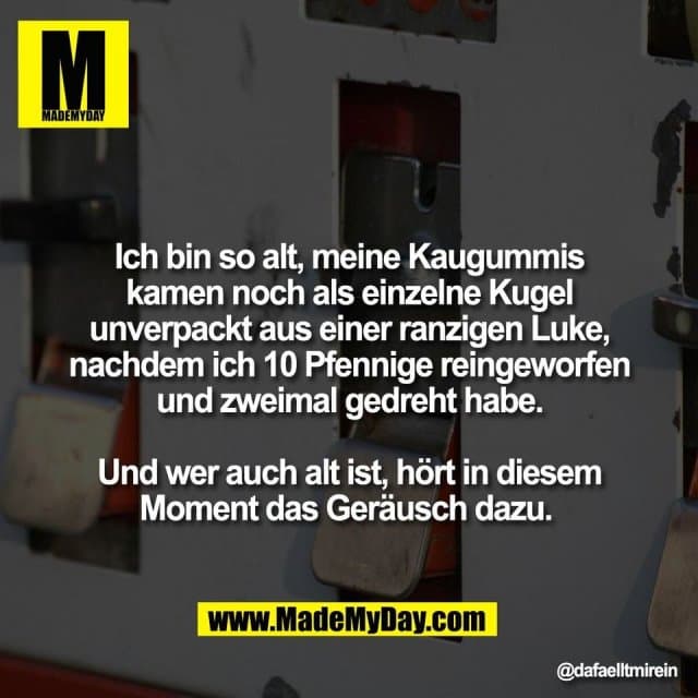 Ich bin so alt, meine Kaugummis
kamen noch als einzelne Kugel
unverpackt aus einer ranzigen Luke,
nachdem ich 10 Pfennige reingeworfen
und zweimal gedreht habe.
Und wer auch alt ist, hört in diesem
Moment das Geräusch dazu. - Inspiration, Zitate & Sprüche | MadeMyDay | Jetzt entdecken & teilen Ich bin so alt, meine Kaugummis
kamen noch als einzelne Kugel
unverpackt aus einer ranzigen Luke,
nachdem ich 10 Pfennige reingeworfen
und zweimal gedreht habe.
Und wer auch alt ist, hört in diesem
Moment das Geräusch dazu. - Inspirierendes Zitat mit Bild