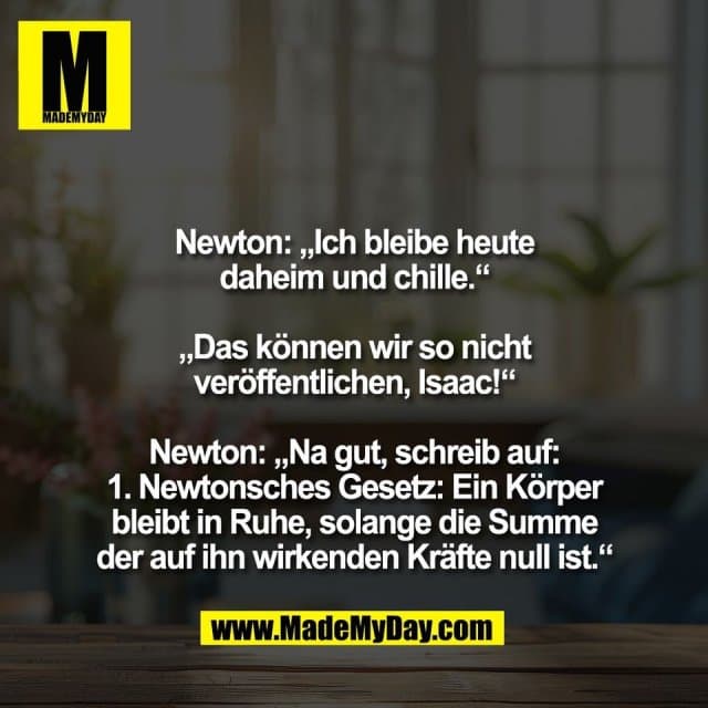 Newton: „Ich bleibe heute
daheim und chille.“
„Das können wir so nicht
veröffentlichen, Isaac!“
Newton: „Na gut, schreib auf:
1. Newtonsches Gesetz: Ein Körper
bleibt in Ruhe, solange die Summe
der auf ihn wirkenden Kräfte null ist.“ - Inspiration, Zitate & Sprüche | MadeMyDay | Jetzt entdecken & teilen Newton: „Ich bleibe heute
daheim und chille.“
„Das können wir so nicht
veröffentlichen, Isaac!“
Newton: „Na gut, schreib auf:
1. Newtonsches Gesetz: Ein Körper
bleibt in Ruhe, solange die Summe
der auf ihn wirkenden Kräfte null ist.“ - Inspirierendes Zitat mit Bild