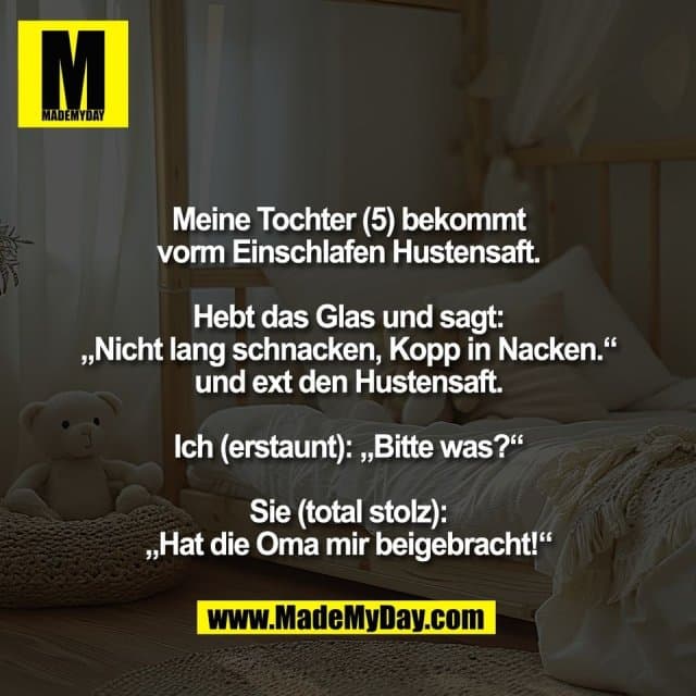 Meine Tochter (5) bekommt
vorm Einschlafen Hustensaft.
Hebt das Glas und sagt:
„Nicht lang schnacken, Kopp in Nacken.“
und ext den Hustensaft.
Ich (erstaunt): „Bitte was?“
Sie (total stolz):
„Hat die Oma mir beigebracht!“ - Inspiration, Zitate & Sprüche | MadeMyDay | Jetzt entdecken & teilen Meine Tochter (5) bekommt
vorm Einschlafen Hustensaft.
Hebt das Glas und sagt:
„Nicht lang schnacken, Kopp in Nacken.“
und ext den Hustensaft.
Ich (erstaunt): „Bitte was?“
Sie (total stolz):
„Hat die Oma mir beigebracht!“ - Inspirierendes Zitat mit Bild