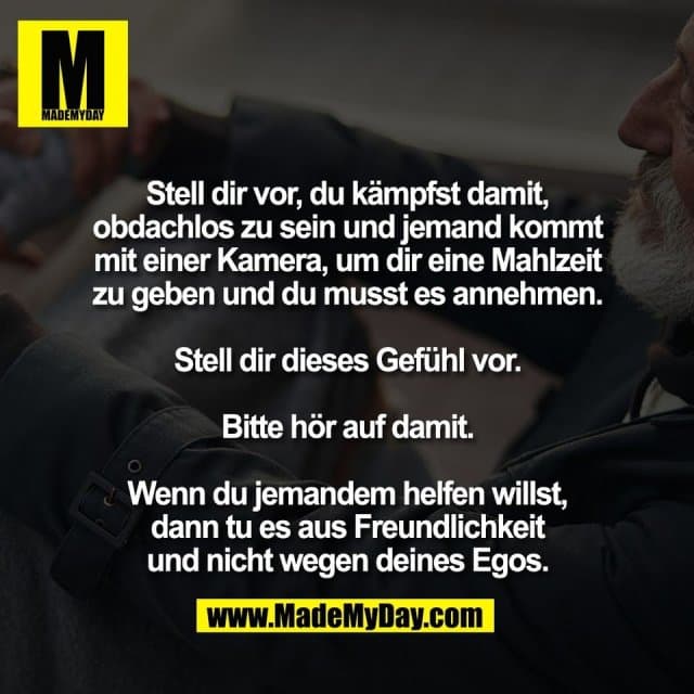 Stell dir vor, du kämpfst damit,
obdachlos zu sein und jemand kommt
mit einer Kamera, um dir eine Mahlzeit
zu geben und du musst es annehmen.
Stell dir dieses Gefühl vor.
Bitte hör auf damit.
Wenn du jemandem helfen willst,
dann tu es aus Freundlichkeit
und nicht wegen deines Egos. - Inspiration, Zitate & Sprüche | MadeMyDay | Jetzt entdecken & teilen Stell dir vor, du kämpfst damit,
obdachlos zu sein und jemand kommt
mit einer Kamera, um dir eine Mahlzeit
zu geben und du musst es annehmen.
Stell dir dieses Gefühl vor.
Bitte hör auf damit.
Wenn du jemandem helfen willst,
dann tu es aus Freundlichkeit
und nicht wegen deines Egos. - Inspirierendes Zitat mit Bild