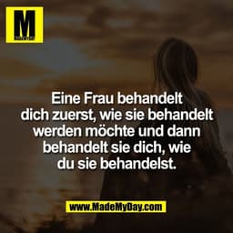 Eine Frau behandelt
dich zuerst, wie sie behandelt
werden möchte und dann
behandelt sie dich, wie
du sie behandelst.