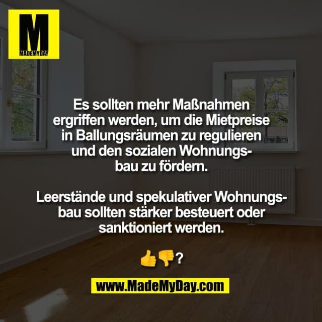 Es sollten mehr Maßnahmen
ergriffen werden, um die Mietpreise
in Ballungsräumen zu regulieren
und den sozialen Wohnungs-
bau zu fördern.
Leerstände und spekulativer Wohnungs-
bau sollten stärker besteuert oder
sanktioniert werden.
👍👎? - Inspiration, Zitate & Sprüche | MadeMyDay | Jetzt entdecken & teilen Es sollten mehr Maßnahmen
ergriffen werden, um die Mietpreise
in Ballungsräumen zu regulieren
und den sozialen Wohnungs-
bau zu fördern.
Leerstände und spekulativer Wohnungs-
bau sollten stärker besteuert oder
sanktioniert werden.
👍👎? - Inspirierendes Zitat mit Bild