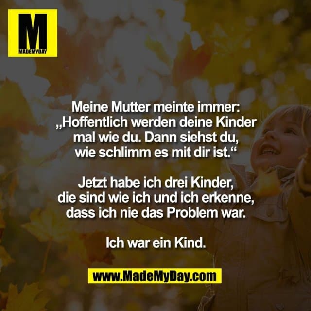 Meine Mutter meinte immer:
„Hoffentlich werden deine Kinder
mal wie du. Dann siehst du,
wie schlimm es mit dir ist.“
Jetzt habe ich drei Kinder,
die sind wie ich und ich erkenne,
dass ich nie das Problem war.
Ich war ein Kind. - Inspiration, Zitate & Sprüche | MadeMyDay | Jetzt entdecken & teilen Meine Mutter meinte immer:
„Hoffentlich werden deine Kinder
mal wie du. Dann siehst du,
wie schlimm es mit dir ist.“
Jetzt habe ich drei Kinder,
die sind wie ich und ich erkenne,
dass ich nie das Problem war.
Ich war ein Kind. - Inspirierendes Zitat mit Bild