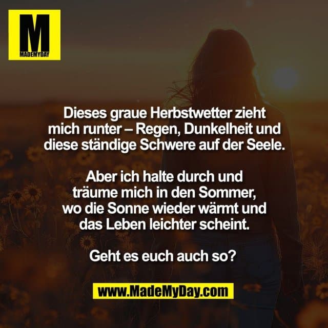 Dieses graue Herbstwetter zieht
mich runter – Regen, Dunkelheit und
diese ständige Schwere auf der Seele.
Aber ich halte durch und
träume mich in den Sommer,
wo die Sonne wieder wärmt und
das Leben leichter scheint.
Geht es euch auch so? - Inspiration, Zitate & Sprüche | MadeMyDay | Jetzt entdecken & teilen Dieses graue Herbstwetter zieht
mich runter – Regen, Dunkelheit und
diese ständige Schwere auf der Seele.
Aber ich halte durch und
träume mich in den Sommer,
wo die Sonne wieder wärmt und
das Leben leichter scheint.
Geht es euch auch so? - Inspirierendes Zitat mit Bild