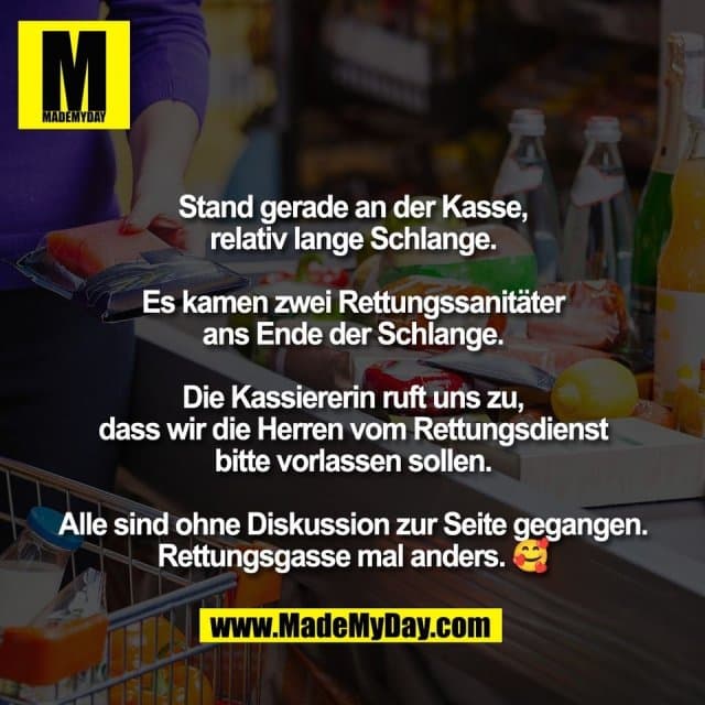 Stand gerade an der Kasse,
relativ lange Schlange.
Es kamen zwei Rettungssanitäter
ans Ende der Schlange.
Die Kassiererin ruft uns zu,
dass wir die Herren vom Rettungsdienst
bitte vorlassen sollen.
Alle sind ohne Diskussion zur Seite gegangen.
Rettungsgasse mal anders. 🥰 - Inspiration, Zitate & Sprüche | MadeMyDay | Jetzt entdecken & teilen Stand gerade an der Kasse,
relativ lange Schlange.
Es kamen zwei Rettungssanitäter
ans Ende der Schlange.
Die Kassiererin ruft uns zu,
dass wir die Herren vom Rettungsdienst
bitte vorlassen sollen.
Alle sind ohne Diskussion zur Seite gegangen.
Rettungsgasse mal anders. 🥰 - Inspirierendes Zitat mit Bild