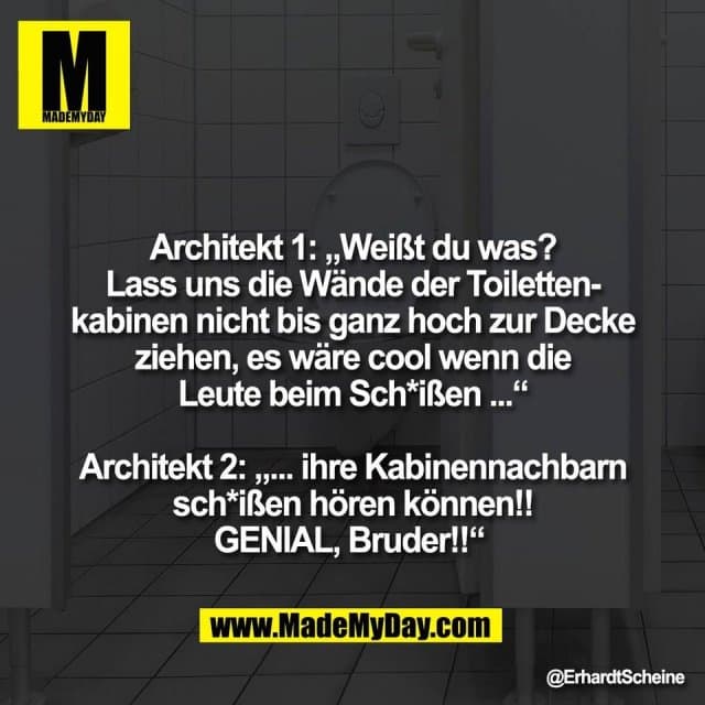 Architekt 1: „Weißt du was?
Lass uns die Wände der Toiletten-
kabinen nicht bis ganz hoch zur Decke
ziehen, es wäre cool wenn die
Leute beim Sch*ißen ...“
Architekt 2: „... ihre Kabinennachbarn
sch*ißen hören können!!
GENIAL, Bruder!!“ - Inspiration, Zitate & Sprüche | MadeMyDay | Jetzt entdecken & teilen Architekt 1: „Weißt du was?
Lass uns die Wände der Toiletten-
kabinen nicht bis ganz hoch zur Decke
ziehen, es wäre cool wenn die
Leute beim Sch*ißen ...“
Architekt 2: „... ihre Kabinennachbarn
sch*ißen hören können!!
GENIAL, Bruder!!“ - Inspirierendes Zitat mit Bild