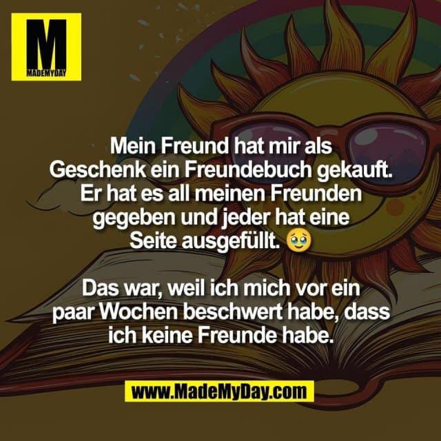Mein Freund hat mir als
Geschenk ein Freundebuch gekauft.
Er hat es all meinen Freunden
gegeben und jeder hat eine
Seite ausgefüllt. 🥹
Das war, weil ich mich vor ein
paar Wochen beschwert habe, dass
ich keine Freunde habe. - Inspiration, Zitate & Sprüche | MadeMyDay | Jetzt entdecken & teilen Mein Freund hat mir als
Geschenk ein Freundebuch gekauft.
Er hat es all meinen Freunden
gegeben und jeder hat eine
Seite ausgefüllt. 🥹
Das war, weil ich mich vor ein
paar Wochen beschwert habe, dass
ich keine Freunde habe. - Inspirierendes Zitat mit Bild