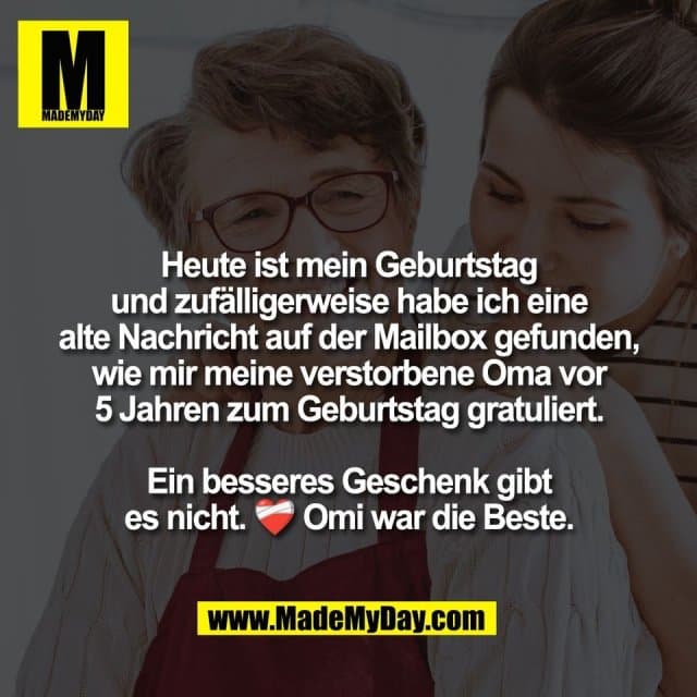 Heute ist mein Geburtstag
und zufälligerweise habe ich eine
alte Nachricht auf der Mailbox gefunden,
wie mir meine verstorbene Oma vor
5 Jahren zum Geburtstag gratuliert.
Ein besseres Geschenk gibt
es nicht. ❤️🩹 Omi war die Beste. - Inspiration, Zitate & Sprüche | MadeMyDay | Jetzt entdecken & teilen Heute ist mein Geburtstag
und zufälligerweise habe ich eine
alte Nachricht auf der Mailbox gefunden,
wie mir meine verstorbene Oma vor
5 Jahren zum Geburtstag gratuliert.
Ein besseres Geschenk gibt
es nicht. ❤️🩹 Omi war die Beste. - Inspirierendes Zitat mit Bild