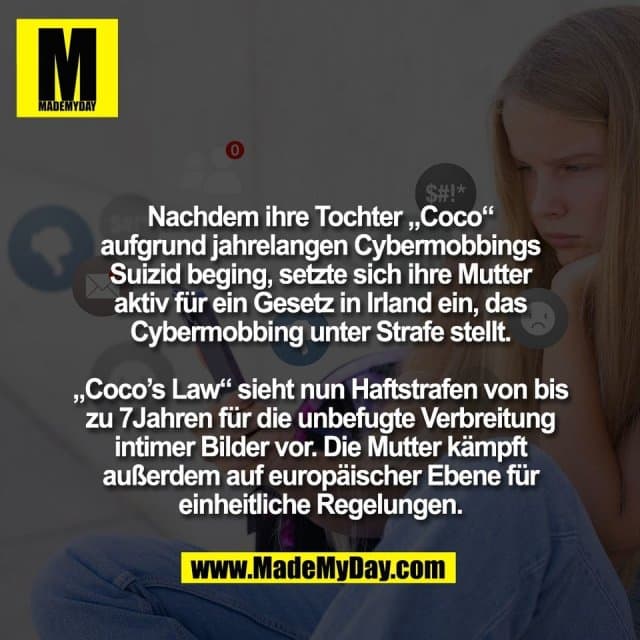Nachdem ihre Tochter „Coco“
aufgrund jahrelangen Cybermobbings
Suizid beging, setzte sich ihre Mutter
aktiv für ein Gesetz in Irland ein, das
Cybermobbing unter Strafe stellt.
„Coco’s Law“ sieht nun Haftstrafen von bis
zu 7Jahren für die unbefugte Verbreitung
intimer Bilder vor. Die Mutter kämpft
außerdem auf europäischer Ebene für
einheitliche Regelungen. - Inspiration, Zitate & Sprüche | MadeMyDay | Jetzt entdecken & teilen Nachdem ihre Tochter „Coco“
aufgrund jahrelangen Cybermobbings
Suizid beging, setzte sich ihre Mutter
aktiv für ein Gesetz in Irland ein, das
Cybermobbing unter Strafe stellt.
„Coco’s Law“ sieht nun Haftstrafen von bis
zu 7Jahren für die unbefugte Verbreitung
intimer Bilder vor. Die Mutter kämpft
außerdem auf europäischer Ebene für
einheitliche Regelungen. - Inspirierendes Zitat mit Bild