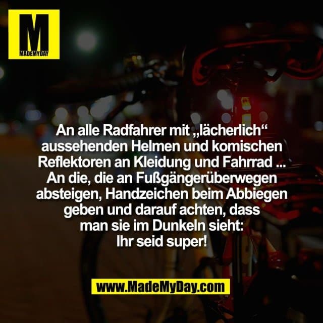 An alle Radfahrer mit „lächerlich“
aussehenden Helmen und komischen
Reflektoren an Kleidung und Fahrrad ...
An die, die an Fußgängerüberwegen
absteigen, Handzeichen beim Abbiegen
geben und darauf achten, dass
man sie im Dunkeln sieht:
Ihr seid super! - Inspiration, Zitate & Sprüche | MadeMyDay | Jetzt entdecken & teilen An alle Radfahrer mit „lächerlich“
aussehenden Helmen und komischen
Reflektoren an Kleidung und Fahrrad ...
An die, die an Fußgängerüberwegen
absteigen, Handzeichen beim Abbiegen
geben und darauf achten, dass
man sie im Dunkeln sieht:
Ihr seid super! - Inspirierendes Zitat mit Bild