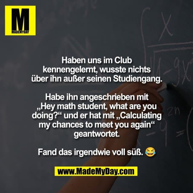 Haben uns im Club
kennengelernt, wusste nichts
über ihn außer seinen Studiengang.
Habe ihn angeschrieben mit
„Hey math student, what are you
doing?“ und er hat mit „Calculating
my chances to meet you again“
geantwortet.
Fand das irgendwie voll süß. 😂 - Inspiration, Zitate & Sprüche | MadeMyDay | Jetzt entdecken & teilen Haben uns im Club
kennengelernt, wusste nichts
über ihn außer seinen Studiengang.
Habe ihn angeschrieben mit
„Hey math student, what are you
doing?“ und er hat mit „Calculating
my chances to meet you again“
geantwortet.
Fand das irgendwie voll süß. 😂 - Inspirierendes Zitat mit Bild