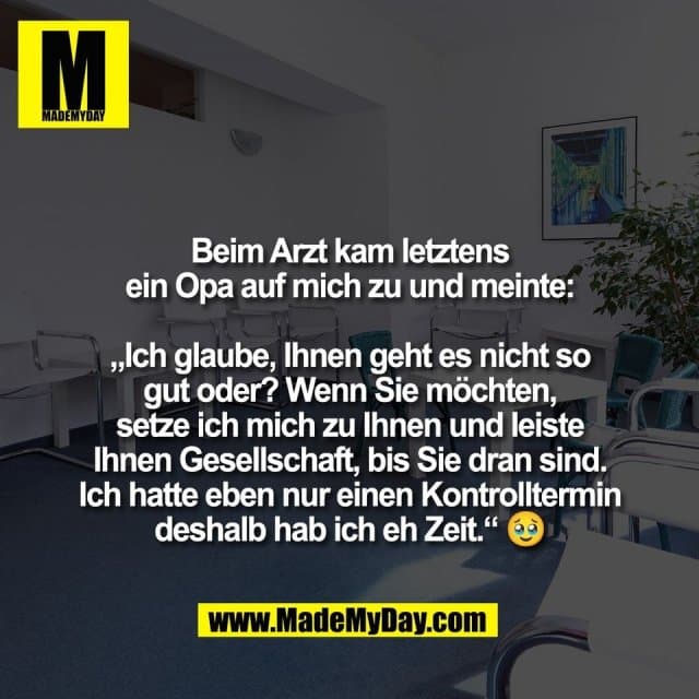 Beim Arzt kam letztens
ein Opa auf mich zu und meinte:
„Ich glaube, Ihnen geht es nicht so
gut oder? Wenn Sie möchten,
setze ich mich zu Ihnen und leiste
Ihnen Gesellschaft, bis Sie dran sind.
Ich hatte eben nur einen Kontrolltermin
deshalb hab ich eh Zeit.“ 🥹 - Inspiration, Zitate & Sprüche | MadeMyDay | Jetzt entdecken & teilen Beim Arzt kam letztens
ein Opa auf mich zu und meinte:
„Ich glaube, Ihnen geht es nicht so
gut oder? Wenn Sie möchten,
setze ich mich zu Ihnen und leiste
Ihnen Gesellschaft, bis Sie dran sind.
Ich hatte eben nur einen Kontrolltermin
deshalb hab ich eh Zeit.“ 🥹 - Inspirierendes Zitat mit Bild