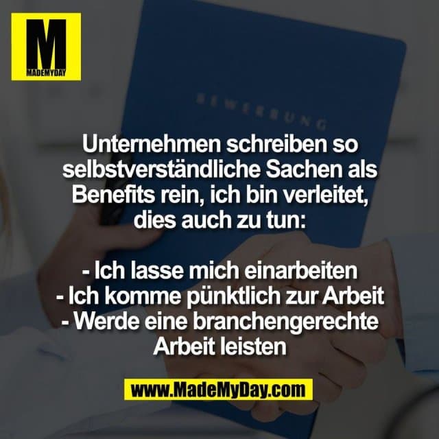 Unternehmen schreiben so
selbstverständliche Sachen als
Benefits rein, ich bin verleitet,
dies auch zu tun:
- Ich lasse mich einarbeiten
- Ich komme pünktlich zur Arbeit
- Werde eine branchengerechte
Arbeit leisten - Inspiration, Zitate & Sprüche | MadeMyDay | Jetzt entdecken & teilen Unternehmen schreiben so
selbstverständliche Sachen als
Benefits rein, ich bin verleitet,
dies auch zu tun:
- Ich lasse mich einarbeiten
- Ich komme pünktlich zur Arbeit
- Werde eine branchengerechte
Arbeit leisten - Inspirierendes Zitat mit Bild