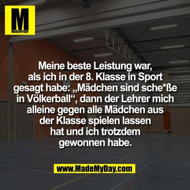 Meine beste Leistung war,
als ich in der 8. Klasse in Sport
gesagt habe: „Mädchen sind sche*ße
in Völkerball“, dann der Lehrer mich
alleine gegen alle Mädchen aus
der Klasse spielen lassen
hat und ich trotzdem
gewonnen habe. - Inspiration, Zitate & Sprüche | MadeMyDay | Jetzt entdecken & teilen Meine beste Leistung war,
als ich in der 8. Klasse in Sport
gesagt habe: „Mädchen sind sche*ße
in Völkerball“, dann der Lehrer mich
alleine gegen alle Mädchen aus
der Klasse spielen lassen
hat und ich trotzdem
gewonnen habe. - Inspirierendes Zitat mit Bild
