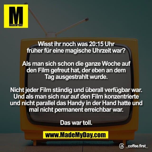 Wisst ihr noch was 20:15 Uhr
früher für eine magische Uhrzeit war?
Als man sich schon die ganze Woche auf
den Film gefreut hat, der eben an dem
Tag ausgestrahlt wurde.
Nicht jeder Film ständig und überall verfügbar war.
Und als man sich nur auf den Film konzentrierte
und nicht parallel das Handy in der Hand hatte und
mal nicht permanent erreichbar war.
Das war toll.
Threads: _coffee.first_ - Inspiration, Zitate & Sprüche | MadeMyDay | Jetzt entdecken & teilen Wisst ihr noch was 20:15 Uhr
früher für eine magische Uhrzeit war?
Als man sich schon die ganze Woche auf
den Film gefreut hat, der eben an dem
Tag ausgestrahlt wurde.
Nicht jeder Film ständig und überall verfügbar war.
Und als man sich nur auf den Film konzentrierte
und nicht parallel das Handy in der Hand hatte und
mal nicht permanent erreichbar war.
Das war toll.
Threads: _coffee.first_ - Inspirierendes Zitat mit Bild