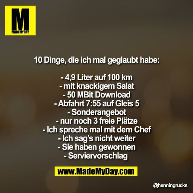 10 Dinge, die ich mal geglaubt habe:
- 4,9 Liter auf 100 km
- mit knackigem Salat
- 50 MBit Download
- Abfahrt 7:55 auf Gleis 5
- Sonderangebot
- nur noch 3 freie Plätze
- Ich spreche mal mit dem Chef
- Ich sag’s nicht weiter
- Sie haben gewonnen
- Serviervorschlag - Inspiration, Zitate & Sprüche | MadeMyDay | Jetzt entdecken & teilen 10 Dinge, die ich mal geglaubt habe:
- 4,9 Liter auf 100 km
- mit knackigem Salat
- 50 MBit Download
- Abfahrt 7:55 auf Gleis 5
- Sonderangebot
- nur noch 3 freie Plätze
- Ich spreche mal mit dem Chef
- Ich sag’s nicht weiter
- Sie haben gewonnen
- Serviervorschlag - Inspirierendes Zitat mit Bild