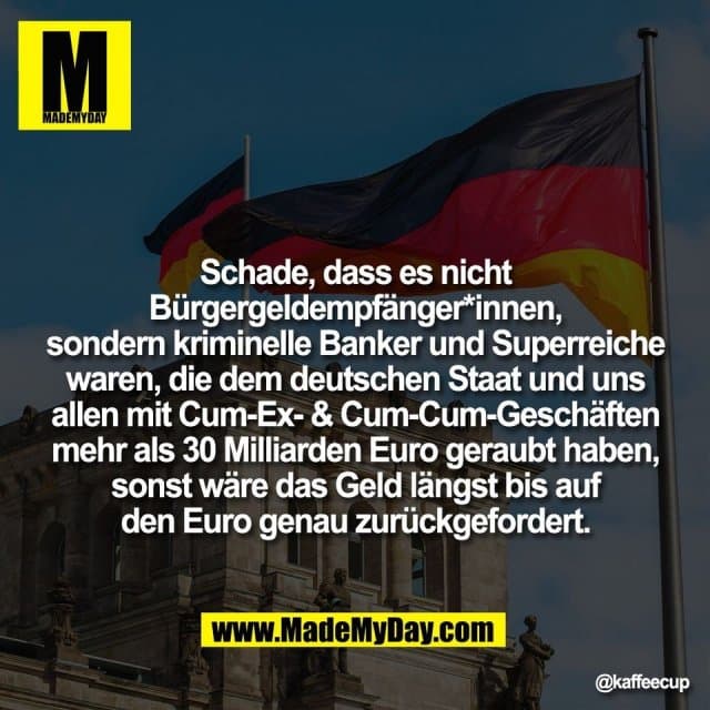 Schade, dass es nicht
Bürgergeldempfänger*innen,
sondern kriminelle Banker und Superreiche
waren, die dem deutschen Staat und uns
allen mit Cum-Ex- & Cum-Cum-Geschäften
mehr als 30 Milliarden Euro geraubt haben,
sonst wäre das Geld längst bis auf
den Euro genau zurückgefordert. - Inspiration, Zitate & Sprüche | MadeMyDay | Jetzt entdecken & teilen Schade, dass es nicht
Bürgergeldempfänger*innen,
sondern kriminelle Banker und Superreiche
waren, die dem deutschen Staat und uns
allen mit Cum-Ex- & Cum-Cum-Geschäften
mehr als 30 Milliarden Euro geraubt haben,
sonst wäre das Geld längst bis auf
den Euro genau zurückgefordert. - Inspirierendes Zitat mit Bild