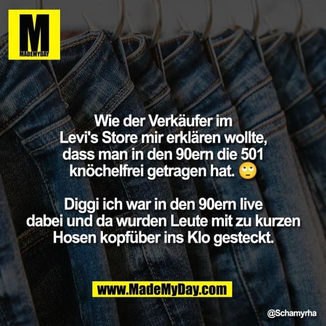 Wie der Verkäufer im
Levi's Store mir erklären wollte,
dass man in den 90ern die 501
knöchelfrei getragen hat. 🙄
Diggi ich war in den 90ern live
dabei und da wurden Leute mit zu kurzen
Hosen kopfüber ins Klo gesteckt. - Inspiration, Zitate & Sprüche | MadeMyDay | Jetzt entdecken & teilen Wie der Verkäufer im
Levi's Store mir erklären wollte,
dass man in den 90ern die 501
knöchelfrei getragen hat. 🙄
Diggi ich war in den 90ern live
dabei und da wurden Leute mit zu kurzen
Hosen kopfüber ins Klo gesteckt. - Inspirierendes Zitat mit Bild