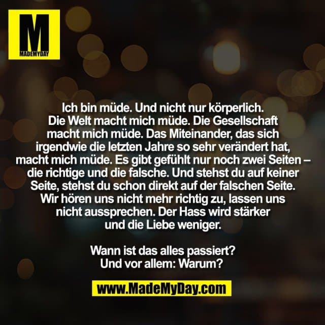Ich bin müde. Und nicht nur körperlich.
Die Welt macht mich müde. Die Gesellschaft
macht mich müde. Das Miteinander, das sich
irgendwie die letzten Jahre so sehr verändert hat,
macht mich müde. Es gibt gefühlt nur noch zwei Seiten –
die richtige und die falsche. Und stehst du auf keiner
Seite, stehst du schon direkt auf der falschen Seite.
Wir hören uns nicht mehr richtig zu, lassen uns
nicht aussprechen. Der Hass wird stärker
und die Liebe weniger.
Wann ist das alles passiert?
Und vor allem: Warum? - Inspiration, Zitate & Sprüche | MadeMyDay | Jetzt entdecken & teilen Ich bin müde. Und nicht nur körperlich.
Die Welt macht mich müde. Die Gesellschaft
macht mich müde. Das Miteinander, das sich
irgendwie die letzten Jahre so sehr verändert hat,
macht mich müde. Es gibt gefühlt nur noch zwei Seiten –
die richtige und die falsche. Und stehst du auf keiner
Seite, stehst du schon direkt auf der falschen Seite.
Wir hören uns nicht mehr richtig zu, lassen uns
nicht aussprechen. Der Hass wird stärker
und die Liebe weniger.
Wann ist das alles passiert?
Und vor allem: Warum? - Inspirierendes Zitat mit Bild