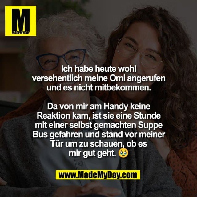 Ich habe heute wohl
versehentlich meine Omi angerufen
und es nicht mitbekommen.
Da von mir am Handy keine
Reaktion kam, ist sie eine Stunde
mit einer selbst gemachten Suppe
Bus gefahren und stand vor meiner
Tür um zu schauen, ob es
mir gut geht. 🥹 - Inspiration, Zitate & Sprüche | MadeMyDay | Jetzt entdecken & teilen Ich habe heute wohl
versehentlich meine Omi angerufen
und es nicht mitbekommen.
Da von mir am Handy keine
Reaktion kam, ist sie eine Stunde
mit einer selbst gemachten Suppe
Bus gefahren und stand vor meiner
Tür um zu schauen, ob es
mir gut geht. 🥹 - Inspirierendes Zitat mit Bild