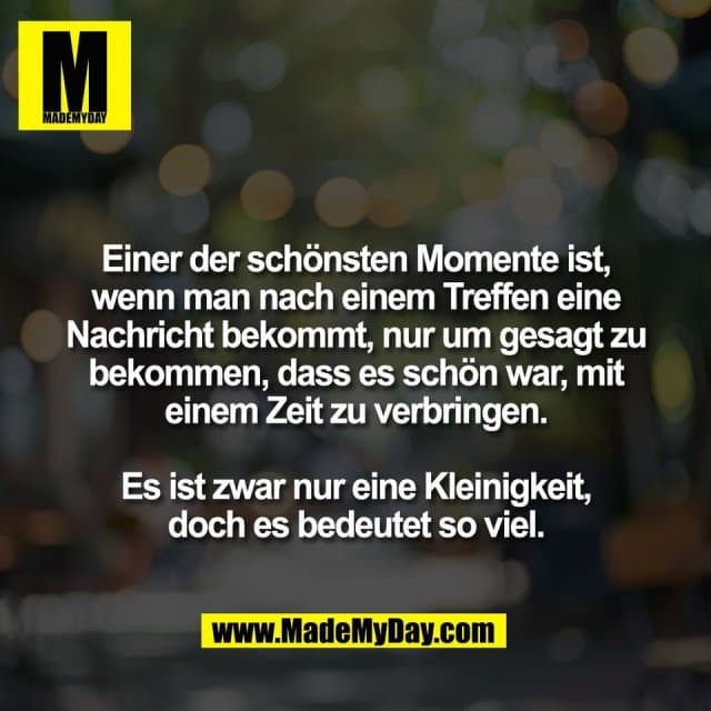 Einer der schönsten Momente ist,
wenn man nach einem Treffen eine
Nachricht bekommt, nur um gesagt zu
bekommen, dass es schön war, mit
einem Zeit zu verbringen.
Es ist zwar nur eine Kleinigkeit,
doch es bedeutet so viel. - Inspiration, Zitate & Sprüche | MadeMyDay | Jetzt entdecken & teilen Einer der schönsten Momente ist,
wenn man nach einem Treffen eine
Nachricht bekommt, nur um gesagt zu
bekommen, dass es schön war, mit
einem Zeit zu verbringen.
Es ist zwar nur eine Kleinigkeit,
doch es bedeutet so viel. - Inspirierendes Zitat mit Bild