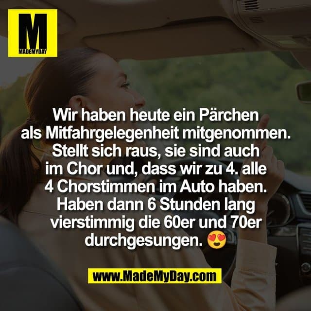 Wir haben heute ein Pärchen
als Mitfahrgelegenheit mitgenommen.
Stellt sich raus, sie sind auch
im Chor und, dass wir zu 4. alle
4 Chorstimmen im Auto haben.
Haben dann 6 Stunden lang
vierstimmig die 60er und 70er
durchgesungen. 😍 - Inspiration, Zitate & Sprüche | MadeMyDay | Jetzt entdecken & teilen Wir haben heute ein Pärchen
als Mitfahrgelegenheit mitgenommen.
Stellt sich raus, sie sind auch
im Chor und, dass wir zu 4. alle
4 Chorstimmen im Auto haben.
Haben dann 6 Stunden lang
vierstimmig die 60er und 70er
durchgesungen. 😍 - Inspirierendes Zitat mit Bild