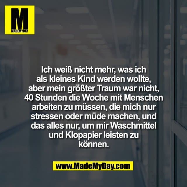 Ich weiß nicht mehr, was ich
als kleines Kind werden wollte,
aber mein größter Traum war nicht,
40 Stunden die Woche mit Menschen
arbeiten zu müssen, die mich nur
stressen oder müde machen, und
das alles nur, um mir Waschmittel
und Klopapier leisten zu
können. - Inspiration, Zitate & Sprüche | MadeMyDay | Jetzt entdecken & teilen Ich weiß nicht mehr, was ich
als kleines Kind werden wollte,
aber mein größter Traum war nicht,
40 Stunden die Woche mit Menschen
arbeiten zu müssen, die mich nur
stressen oder müde machen, und
das alles nur, um mir Waschmittel
und Klopapier leisten zu
können. - Inspirierendes Zitat mit Bild
