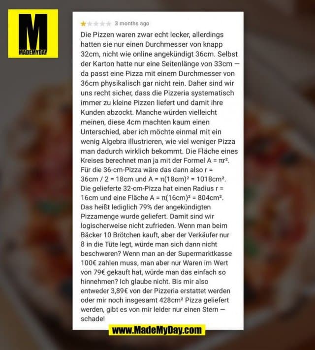 Die Pizzen waren zwar echt lecker, allerdings hatten sie nur einen Durchmesser von knapp 32cm, nicht wie online angekündigt 36cm. Selbst der Karton hatte nur eine Seitenlänge von 33cm da passt eine Pizza mit einem Durchmesser von 36cm physikalisch gar nicht rein. Daher sind wir uns recht sicher, dass die Pizzeria systematisch immer zu kleine Pizzen liefert und damit ihre Kunden abzockt. Manche würden vielleicht meinen, diese 4cm machten kaum einen Unterschied, aber ich möchte einmal mit ein wenig Algebra illustrieren, wie viel weniger Pizza man dadurch wirklich bekommt. Die Fläche eines Kreises berechnet man ja mit der Formel A = Pi * r ^ 2 Für die 36-cm-Pizza wäre das dann also r = 36cm / 2 = 18cm und A = Pi * (18cm) ^ 2 = 1018c * m ^ 2 Die gelieferte 32-cm-Pizza hat einen Radius r = 16cm und eine Fläche A = Pi * (16cm) ^ 2 = 804c * m ^ 2 Das heißt lediglich 79% der angekündigten Pizzamenge wurde geliefert. Damit sind wir logischerweise nicht zufrieden. Wenn man beim Bäcker 10 Brötchen kauft, aber der Verkäufer nur 8 in die Tüte legt, würde man sich dann nicht beschweren? Wenn man an der Supermarktkasse 100€ zahlen muss, man aber nur Waren im Wert von 79€ gekauft hat, würde man das einfach so hinnehmen? Ich glaube nicht. Bis mir also entweder 3,89€ von der Pizzeria erstattet werden oder mir noch insgesamt 428cm² Pizza geliefert werden, gibt es von mir leider nur einen Stern schade!
(BILD) - Inspiration, Zitate & Sprüche | MadeMyDay | Jetzt entdecken & teilen Die Pizzen waren zwar echt lecker, allerdings hatten sie nur einen Durchmesser von knapp 32cm, nicht wie online angekündigt 36cm. Selbst der Karton hatte nur eine Seitenlänge von 33cm da passt eine Pizza mit einem Durchmesser von 36cm physikalisch gar nicht rein. Daher sind wir uns recht sicher, dass die Pizzeria systematisch immer zu kleine Pizzen liefert und damit ihre Kunden abzockt. Manche würden vielleicht meinen, diese 4cm machten kaum einen Unterschied, aber ich möchte einmal mit ein wenig Algebra illustrieren, wie viel weniger Pizza man dadurch wirklich bekommt. Die Fläche eines Kreises berechnet man ja mit der Formel A = Pi * r ^ 2 Für die 36-cm-Pizza wäre das dann also r = 36cm / 2 = 18cm und A = Pi * (18cm) ^ 2 = 1018c * m ^ 2 Die gelieferte 32-cm-Pizza hat einen Radius r = 16cm und eine Fläche A = Pi * (16cm) ^ 2 = 804c * m ^ 2 Das heißt lediglich 79% der angekündigten Pizzamenge wurde geliefert. Damit sind wir logischerweise nicht zufrieden. Wenn man beim Bäcker 10 Brötchen kauft, aber der Verkäufer nur 8 in die Tüte legt, würde man sich dann nicht beschweren? Wenn man an der Supermarktkasse 100€ zahlen muss, man aber nur Waren im Wert von 79€ gekauft hat, würde man das einfach so hinnehmen? Ich glaube nicht. Bis mir also entweder 3,89€ von der Pizzeria erstattet werden oder mir noch insgesamt 428cm² Pizza geliefert werden, gibt es von mir leider nur einen Stern schade!
(BILD) - Inspirierendes Zitat mit Bild