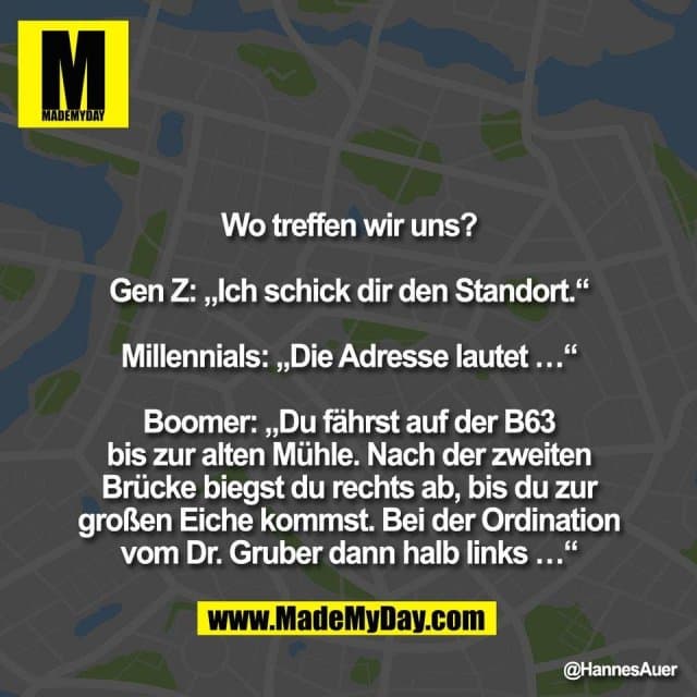 Wo treffen wir uns?
Gen Z: „Ich schick dir den Standort.“
Millennials: „Die Adresse lautet …“
Boomer: „Du fährst auf der B63
bis zur alten Mühle. Nach der zweiten
Brücke biegst du rechts ab, bis du zur
großen Eiche kommst. Bei der Ordination
vom Dr. Gruber dann halb links …“ - Inspiration, Zitate & Sprüche | MadeMyDay | Jetzt entdecken & teilen Wo treffen wir uns?
Gen Z: „Ich schick dir den Standort.“
Millennials: „Die Adresse lautet …“
Boomer: „Du fährst auf der B63
bis zur alten Mühle. Nach der zweiten
Brücke biegst du rechts ab, bis du zur
großen Eiche kommst. Bei der Ordination
vom Dr. Gruber dann halb links …“ - Inspirierendes Zitat mit Bild