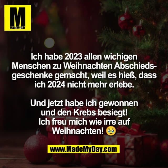 Ich habe 2023 allen wichigen
Menschen zu Weihnachten Abschieds-
geschenke gemacht, weil es hieß, dass
ich 2024 nicht mehr erlebe.
Und jetzt habe ich gewonnen
und den Krebs besiegt!
Ich freu mich wie irre auf
Weihnachten! 🥹 - Inspiration, Zitate & Sprüche | MadeMyDay | Jetzt entdecken & teilen Ich habe 2023 allen wichigen
Menschen zu Weihnachten Abschieds-
geschenke gemacht, weil es hieß, dass
ich 2024 nicht mehr erlebe.
Und jetzt habe ich gewonnen
und den Krebs besiegt!
Ich freu mich wie irre auf
Weihnachten! 🥹 - Inspirierendes Zitat mit Bild
