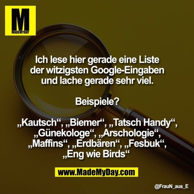 Ich lese hier gerade eine Liste
der witzigsten Google-Eingaben
und lache gerade sehr viel.
Beispiele?
„Kautsch“, „Biemer“, „Tatsch Handy“,
„Günekologe“, „Arschologie“,
„Maffins“, „Erdbären“, „Fesbuk“,
„Eng wie Birds“ - Inspiration, Zitate & Sprüche | MadeMyDay | Jetzt entdecken & teilen Ich lese hier gerade eine Liste
der witzigsten Google-Eingaben
und lache gerade sehr viel.
Beispiele?
„Kautsch“, „Biemer“, „Tatsch Handy“,
„Günekologe“, „Arschologie“,
„Maffins“, „Erdbären“, „Fesbuk“,
„Eng wie Birds“ - Inspirierendes Zitat mit Bild