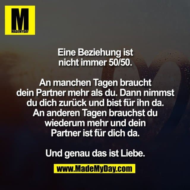 Eine Beziehung ist
nicht immer 50/50.
An manchen Tagen braucht
dein Partner mehr als du. Dann nimmst
du dich zurück und bist für ihn da.
An anderen Tagen brauchst du
wiederum mehr und dein
Partner ist für dich da.
Und genau das ist Liebe. - Inspiration, Zitate & Sprüche | MadeMyDay | Jetzt entdecken & teilen Eine Beziehung ist
nicht immer 50/50.
An manchen Tagen braucht
dein Partner mehr als du. Dann nimmst
du dich zurück und bist für ihn da.
An anderen Tagen brauchst du
wiederum mehr und dein
Partner ist für dich da.
Und genau das ist Liebe. - Inspirierendes Zitat mit Bild
