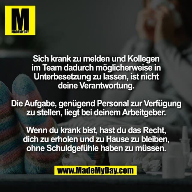 Sich krank zu melden und Kollegen
im Team dadurch möglicherweise in
Unterbesetzung zu lassen, ist nicht
deine Verantwortung.
Die Aufgabe, genügend Personal zur Verfügung
zu stellen, liegt bei deinem Arbeitgeber.
Wenn du krank bist, hast du das Recht,
dich zu erholen und zu Hause zu bleiben,
ohne Schuldgefühle haben zu müssen. - Inspiration, Zitate & Sprüche | MadeMyDay | Jetzt entdecken & teilen Sich krank zu melden und Kollegen
im Team dadurch möglicherweise in
Unterbesetzung zu lassen, ist nicht
deine Verantwortung.
Die Aufgabe, genügend Personal zur Verfügung
zu stellen, liegt bei deinem Arbeitgeber.
Wenn du krank bist, hast du das Recht,
dich zu erholen und zu Hause zu bleiben,
ohne Schuldgefühle haben zu müssen. - Inspirierendes Zitat mit Bild