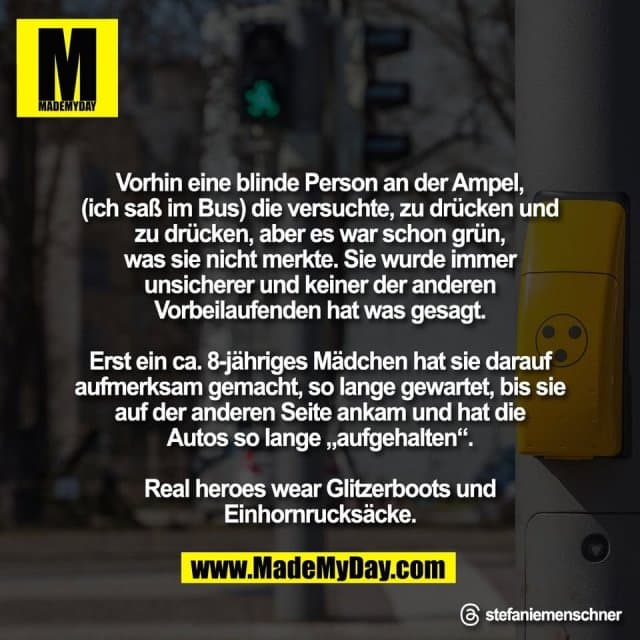 Vorhin eine blinde Person an der Ampel,
(ich saß im Bus) die versuchte, zu drücken und
zu drücken, aber es war schon grün,
was sie nicht merkte. Sie wurde immer
unsicherer und keiner der anderen
Vorbeilaufenden hat was gesagt.
Erst ein ca. 8-jähriges Mädchen hat sie darauf
aufmerksam gemacht, so lange gewartet, bis sie
auf der anderen Seite ankam und hat die
Autos so lange „aufgehalten“.
Real heroes wear Glitzerboots und
Einhornrucksäcke.
Threads: stefaniemenschner - Inspiration, Zitate & Sprüche | MadeMyDay | Jetzt entdecken & teilen Vorhin eine blinde Person an der Ampel,
(ich saß im Bus) die versuchte, zu drücken und
zu drücken, aber es war schon grün,
was sie nicht merkte. Sie wurde immer
unsicherer und keiner der anderen
Vorbeilaufenden hat was gesagt.
Erst ein ca. 8-jähriges Mädchen hat sie darauf
aufmerksam gemacht, so lange gewartet, bis sie
auf der anderen Seite ankam und hat die
Autos so lange „aufgehalten“.
Real heroes wear Glitzerboots und
Einhornrucksäcke.
Threads: stefaniemenschner - Inspirierendes Zitat mit Bild