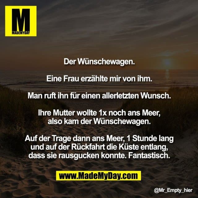 Der Wünschewagen.
Eine Frau erzählte mir von ihm.
Man ruft ihn für einen allerletzten Wunsch.
Ihre Mutter wollte 1x noch ans Meer,
also kam der Wünschewagen.
Auf der Trage dann ans Meer, 1 Stunde lang
und auf der Rückfahrt die Küste entlang,
dass sie rausgucken konnte. Fantastisch. - Inspiration, Zitate & Sprüche | MadeMyDay | Jetzt entdecken & teilen Der Wünschewagen.
Eine Frau erzählte mir von ihm.
Man ruft ihn für einen allerletzten Wunsch.
Ihre Mutter wollte 1x noch ans Meer,
also kam der Wünschewagen.
Auf der Trage dann ans Meer, 1 Stunde lang
und auf der Rückfahrt die Küste entlang,
dass sie rausgucken konnte. Fantastisch. - Inspirierendes Zitat mit Bild
