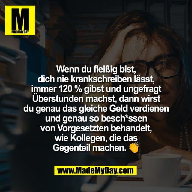 Wenn du fleißig bist,
dich nie krankschreiben lässt,
immer 120 % gibst und ungefragt
Überstunden machst, dann wirst
du genau das gleiche Geld verdienen
und genau so besch*ssen
von Vorgesetzten behandelt,
wie Kollegen, die das
Gegenteil machen. 👏 - Inspiration, Zitate & Sprüche | MadeMyDay | Jetzt entdecken & teilen Wenn du fleißig bist,
dich nie krankschreiben lässt,
immer 120 % gibst und ungefragt
Überstunden machst, dann wirst
du genau das gleiche Geld verdienen
und genau so besch*ssen
von Vorgesetzten behandelt,
wie Kollegen, die das
Gegenteil machen. 👏 - Inspirierendes Zitat mit Bild