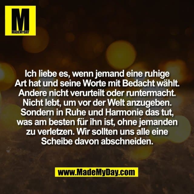 Ich liebe es, wenn jemand eine ruhige
Art hat und seine Worte mit Bedacht wählt.
Andere nicht verurteilt oder runtermacht.
Nicht lebt, um vor der Welt anzugeben.
Sondern in Ruhe und Harmonie das tut,
was am besten für ihn ist, ohne jemanden
zu verletzen. Wir sollten uns alle eine
Scheibe davon abschneiden. - Inspiration, Zitate & Sprüche | MadeMyDay | Jetzt entdecken & teilen Ich liebe es, wenn jemand eine ruhige
Art hat und seine Worte mit Bedacht wählt.
Andere nicht verurteilt oder runtermacht.
Nicht lebt, um vor der Welt anzugeben.
Sondern in Ruhe und Harmonie das tut,
was am besten für ihn ist, ohne jemanden
zu verletzen. Wir sollten uns alle eine
Scheibe davon abschneiden. - Inspirierendes Zitat mit Bild